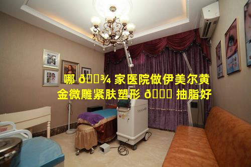 哪 🌾 家医院做伊美尔黄金微雕紧肤塑形 🐟 抽脂好